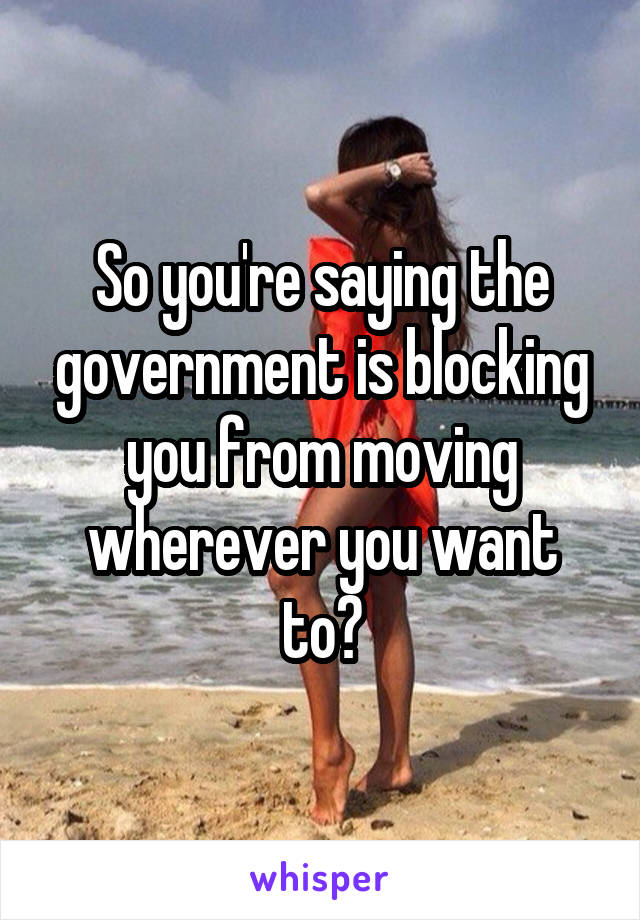 So you're saying the government is blocking you from moving wherever you want to?