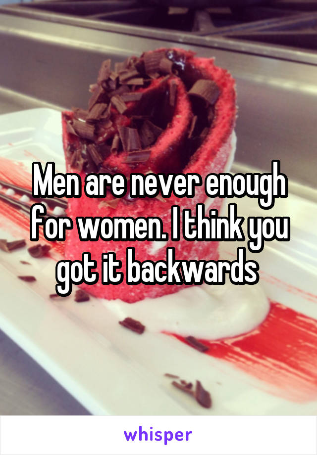 Men are never enough for women. I think you got it backwards 