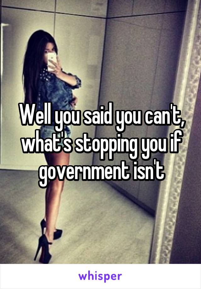 Well you said you can't, what's stopping you if government isn't