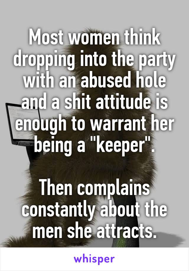 Most women think dropping into the party with an abused hole and a shit attitude is enough to warrant her being a "keeper".

Then complains constantly about the men she attracts.