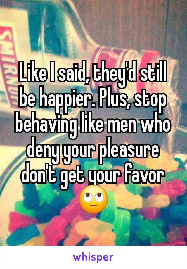 Like I said, they'd still be happier. Plus, stop behaving like men who deny your pleasure don't get your favor 🙄