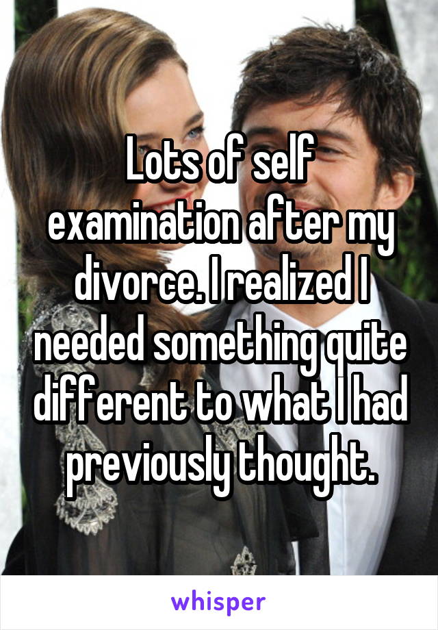 Lots of self examination after my divorce. I realized I needed something quite different to what I had previously thought.