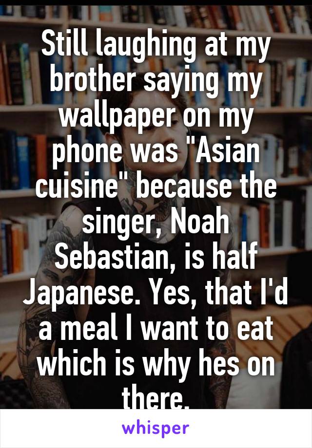 Still laughing at my brother saying my wallpaper on my phone was "Asian cuisine" because the singer, Noah Sebastian, is half Japanese. Yes, that I'd a meal I want to eat which is why hes on there.