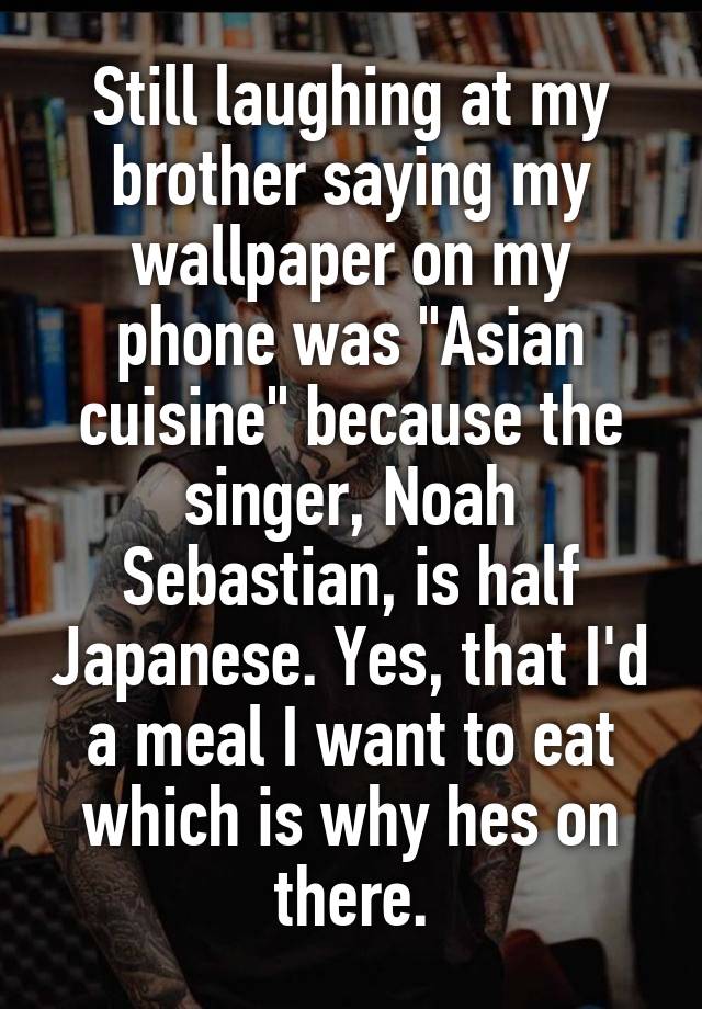 Still laughing at my brother saying my wallpaper on my phone was "Asian cuisine" because the singer, Noah Sebastian, is half Japanese. Yes, that I'd a meal I want to eat which is why hes on there.