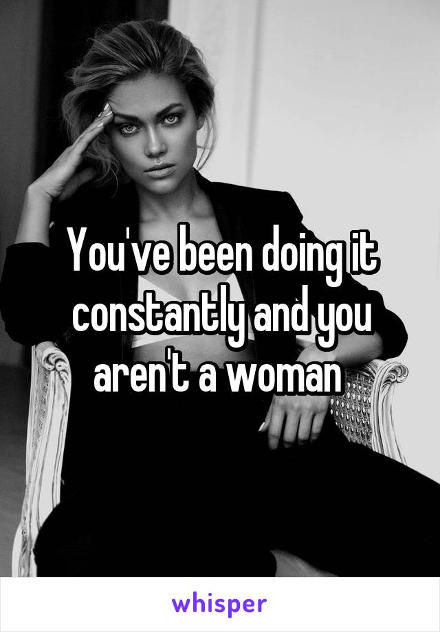 You've been doing it constantly and you aren't a woman 