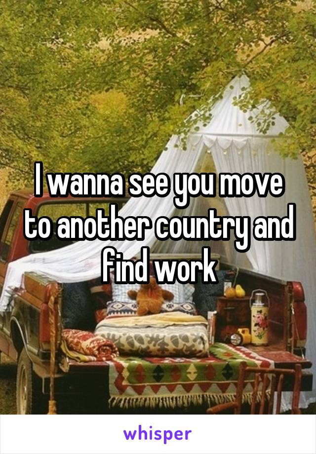 I wanna see you move to another country and find work