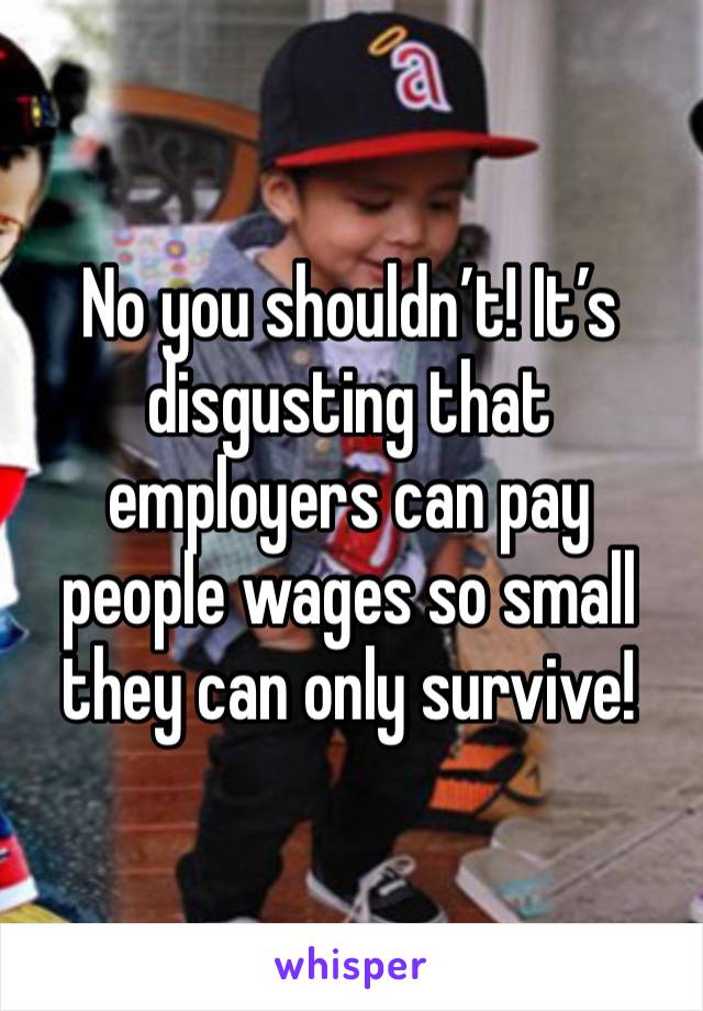 No you shouldn’t! It’s disgusting that employers can pay people wages so small they can only survive!