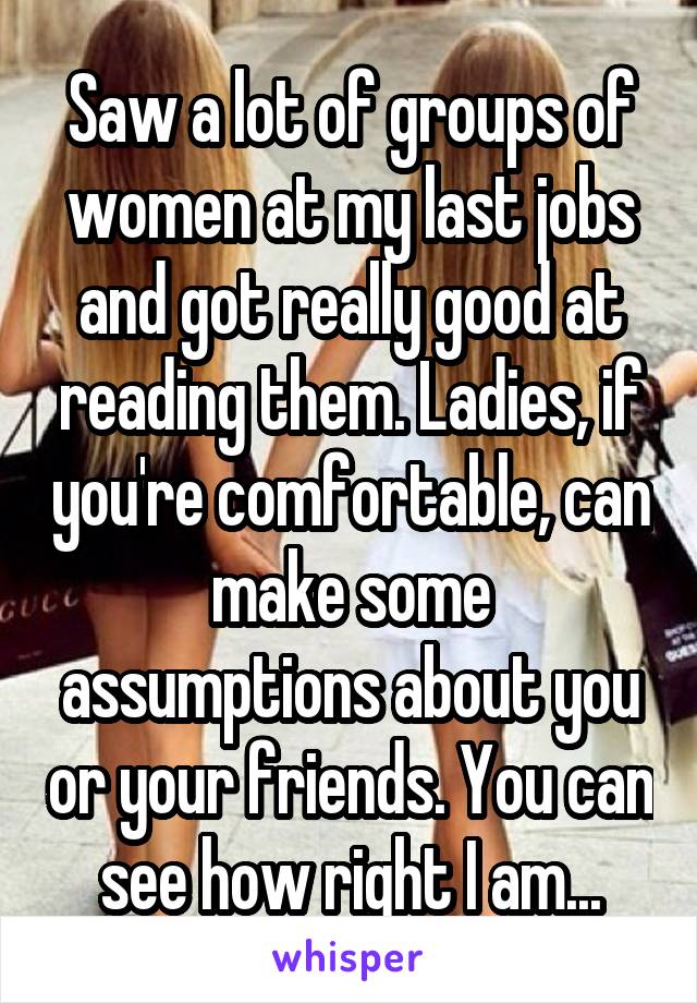 Saw a lot of groups of women at my last jobs and got really good at reading them. Ladies, if you're comfortable, can make some assumptions about you or your friends. You can see how right I am...