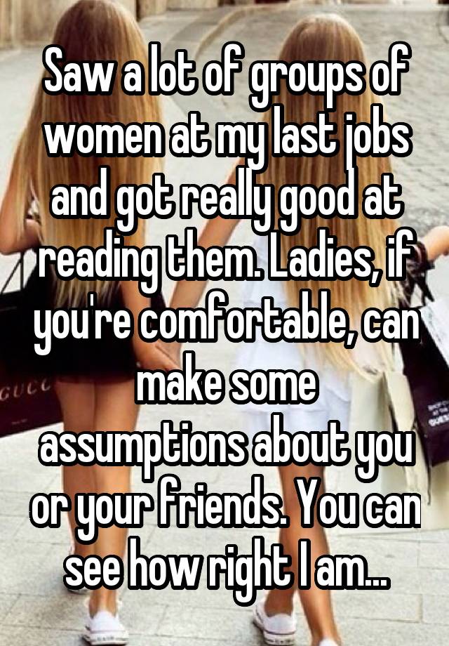 Saw a lot of groups of women at my last jobs and got really good at reading them. Ladies, if you're comfortable, can make some assumptions about you or your friends. You can see how right I am...