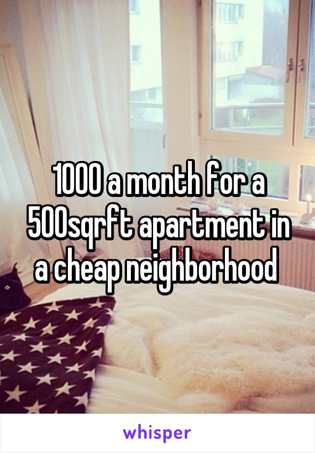 1000 a month for a 500sqrft apartment in a cheap neighborhood 