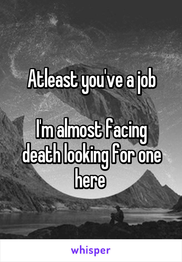 Atleast you've a job

I'm almost facing death looking for one here 