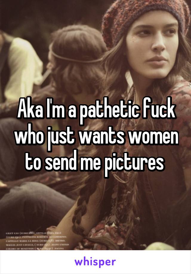 Aka I'm a pathetic fuck who just wants women to send me pictures 