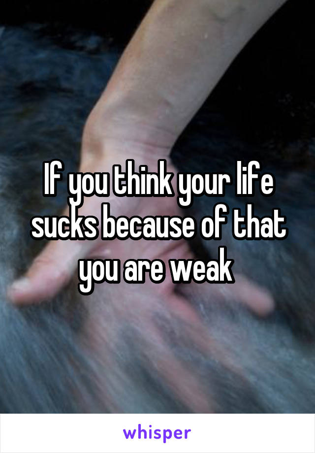 If you think your life sucks because of that you are weak 