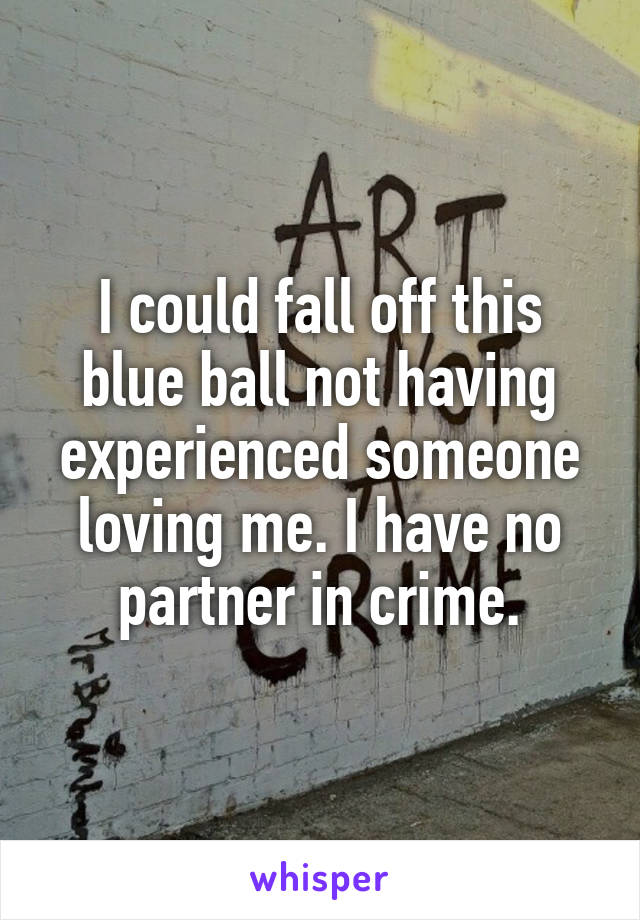 I could fall off this blue ball not having experienced someone loving me. I have no partner in crime.