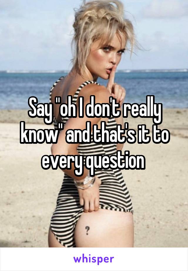 Say "oh I don't really know" and that's it to every question 