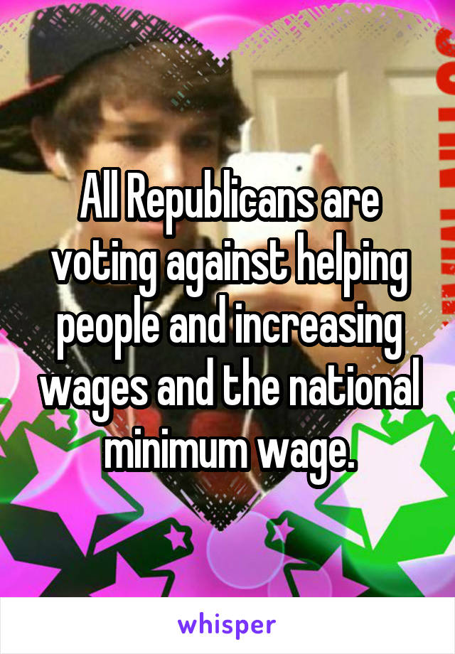 All Republicans are voting against helping people and increasing wages and the national minimum wage.