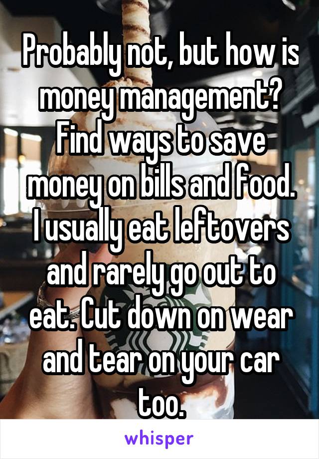 Probably not, but how is money management? Find ways to save money on bills and food. I usually eat leftovers and rarely go out to eat. Cut down on wear and tear on your car too.