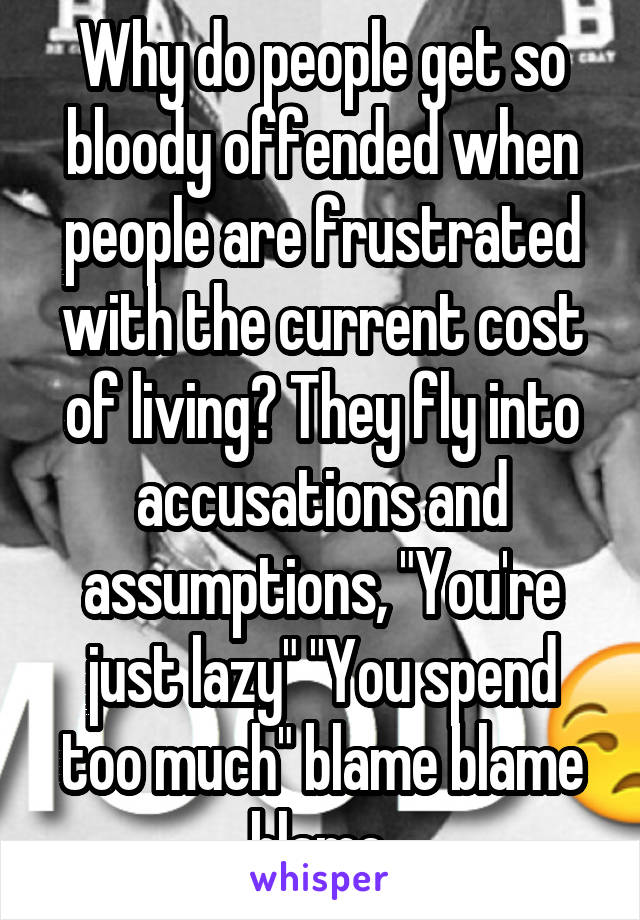 Why do people get so bloody offended when people are frustrated with the current cost of living? They fly into accusations and assumptions, "You're just lazy" "You spend too much" blame blame blame.