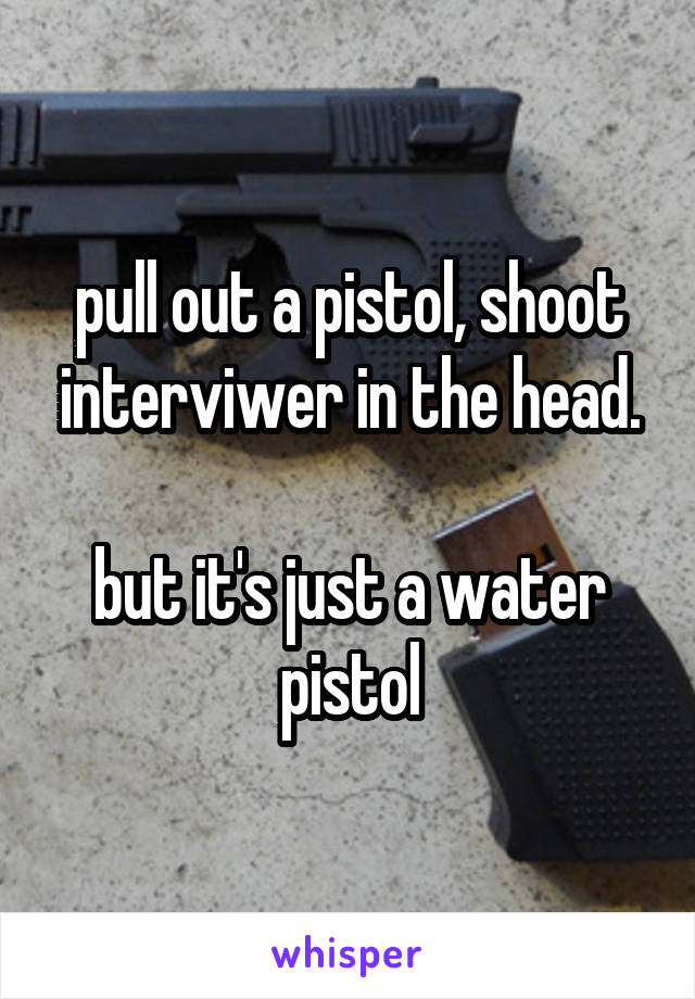 pull out a pistol, shoot interviwer in the head.

but it's just a water pistol