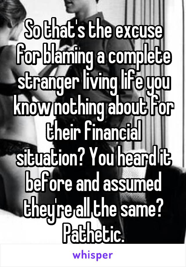 So that's the excuse for blaming a complete stranger living life you know nothing about for their financial situation? You heard it before and assumed they're all the same?
Pathetic.