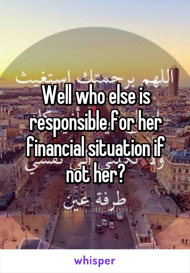 Well who else is responsible for her financial situation if not her?