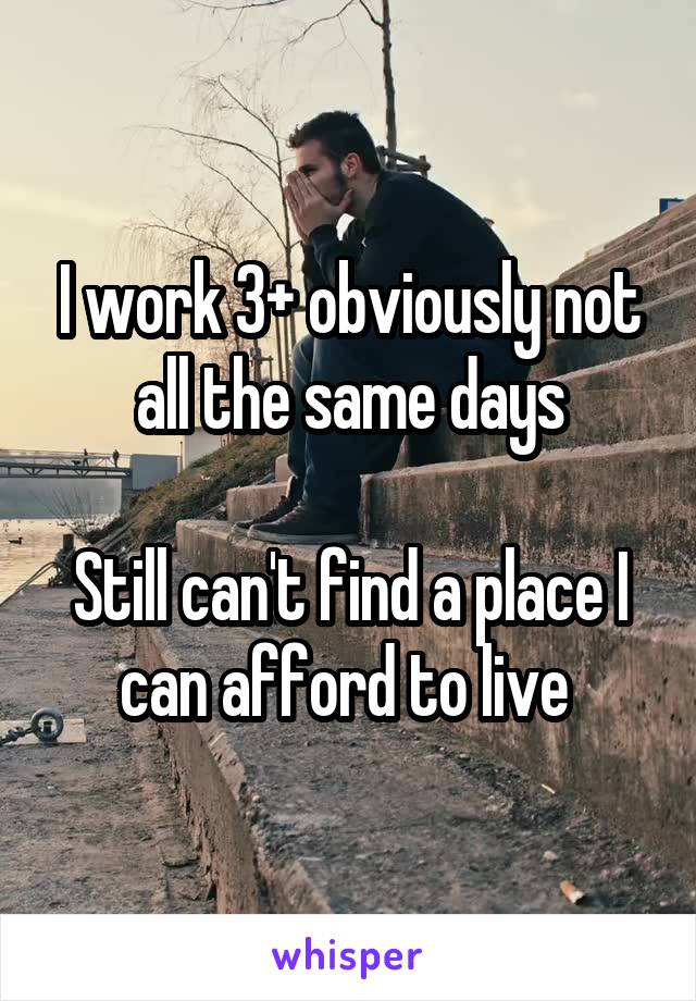 I work 3+ obviously not all the same days

Still can't find a place I can afford to live 