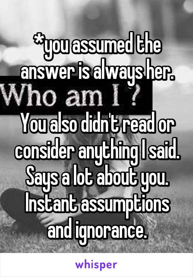 *you assumed the answer is always her.

You also didn't read or consider anything I said. Says a lot about you. Instant assumptions and ignorance.