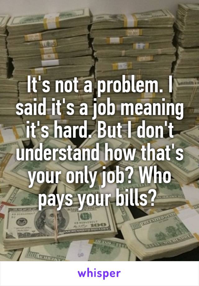 It's not a problem. I said it's a job meaning it's hard. But I don't understand how that's your only job? Who pays your bills? 