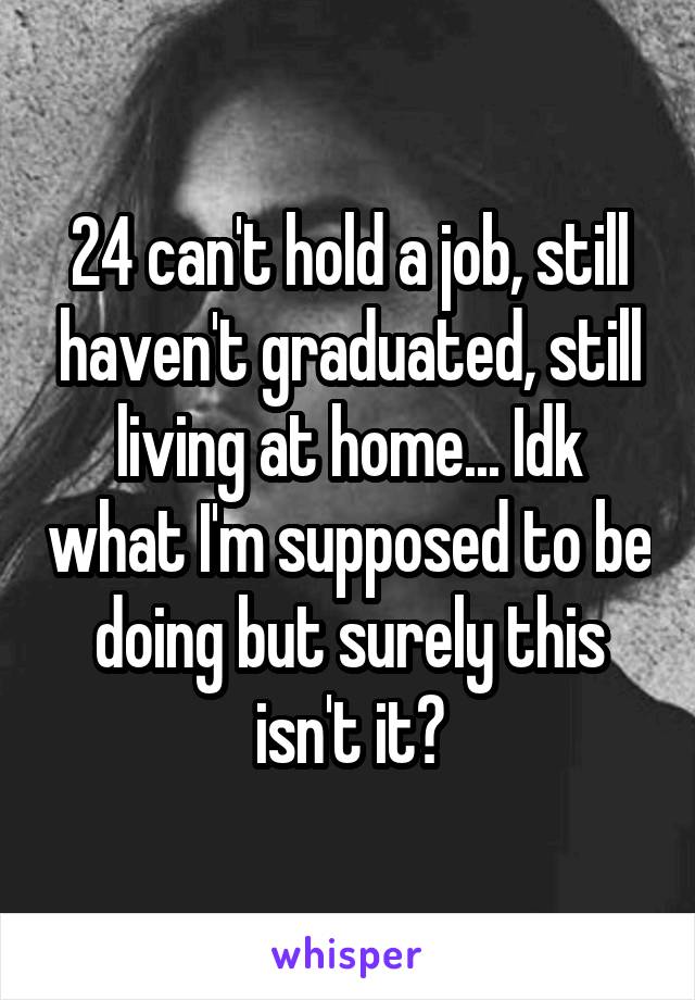 24 can't hold a job, still haven't graduated, still living at home... Idk what I'm supposed to be doing but surely this isn't it?