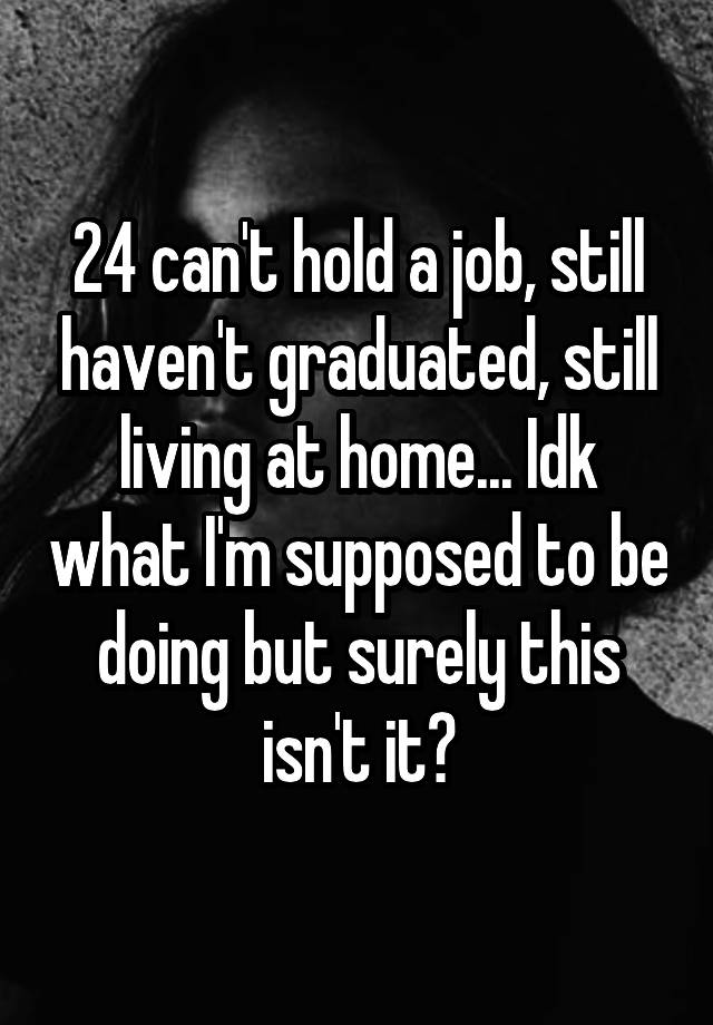 24 can't hold a job, still haven't graduated, still living at home... Idk what I'm supposed to be doing but surely this isn't it?