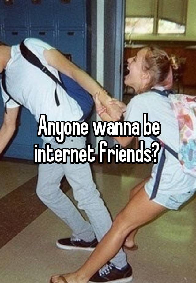 Anyone wanna be internet friends? 