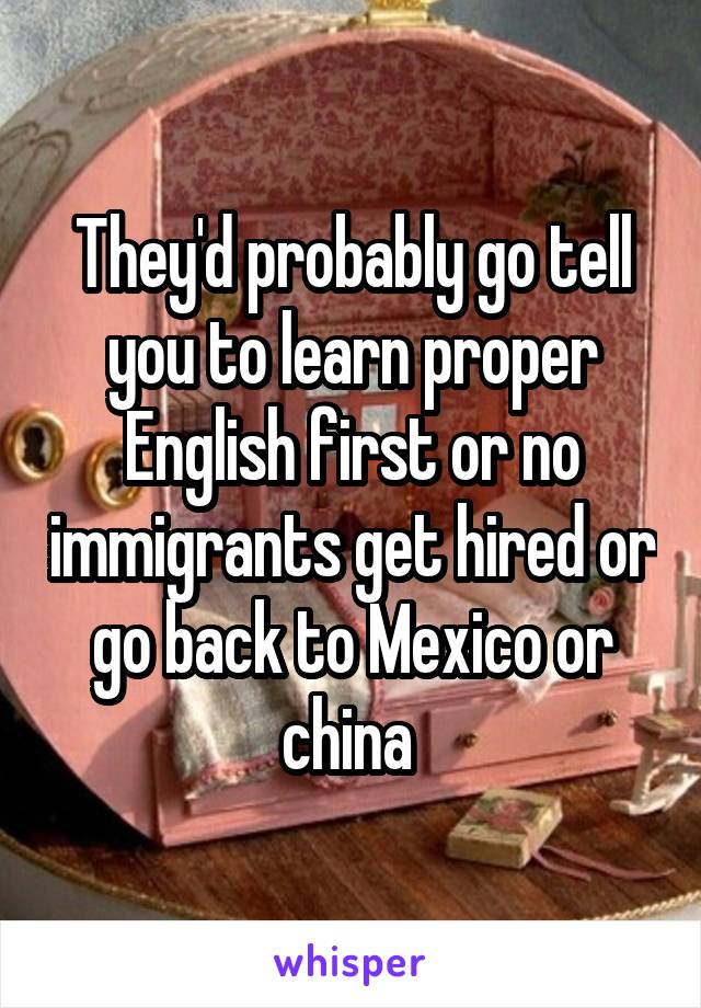 They'd probably go tell you to learn proper English first or no immigrants get hired or go back to Mexico or china 