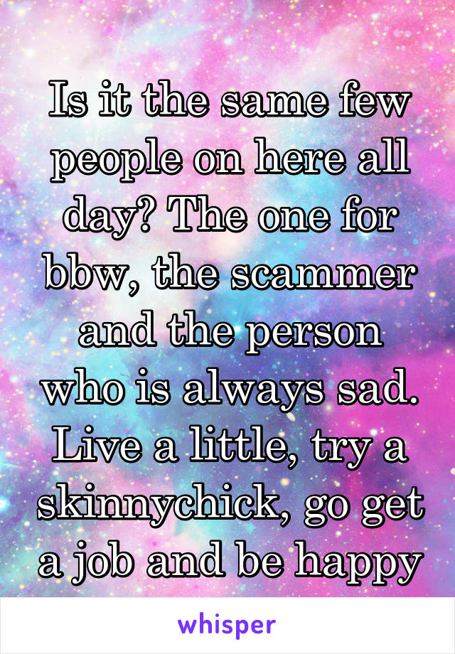 Is it the same few people on here all day? The one for bbw, the scammer and the person who is always sad. Live a little, try a skinnychick, go get a job and be happy