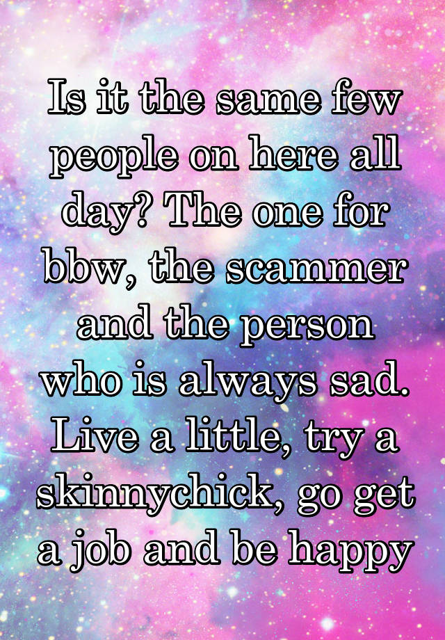 Is it the same few people on here all day? The one for bbw, the scammer and the person who is always sad. Live a little, try a skinnychick, go get a job and be happy