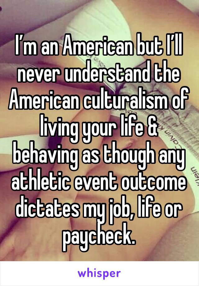 I’m an American but I’ll never understand the American culturalism of living your life & behaving as though any athletic event outcome dictates my job, life or paycheck.