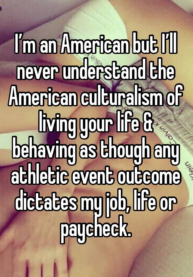 I’m an American but I’ll never understand the American culturalism of living your life & behaving as though any athletic event outcome dictates my job, life or paycheck.