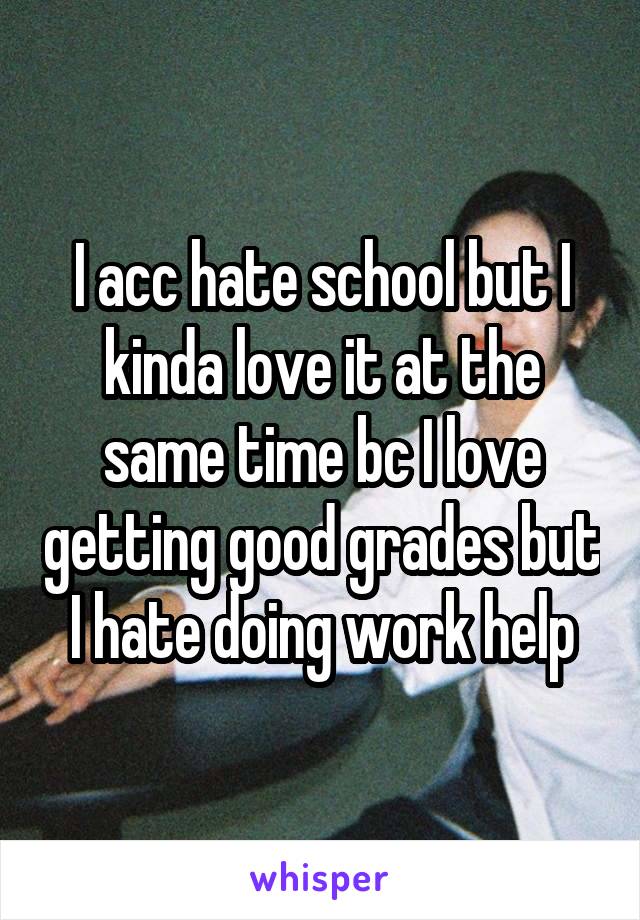 I acc hate school but I kinda love it at the same time bc I love getting good grades but I hate doing work help