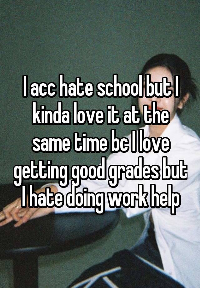 I acc hate school but I kinda love it at the same time bc I love getting good grades but I hate doing work help