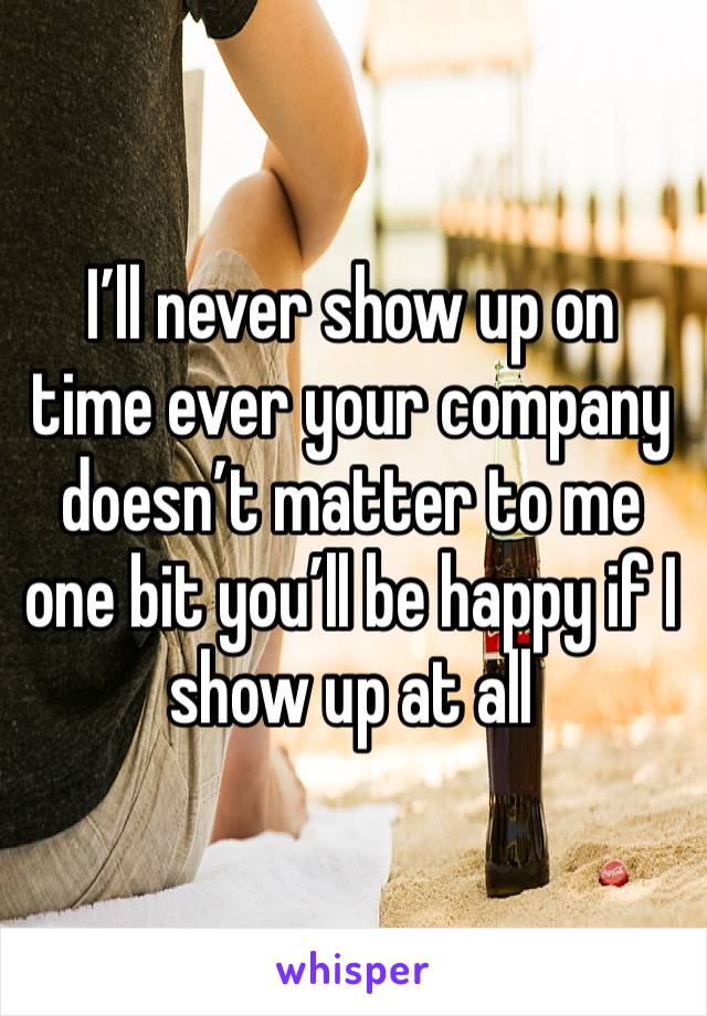 I’ll never show up on time ever your company doesn’t matter to me one bit you’ll be happy if I show up at all 