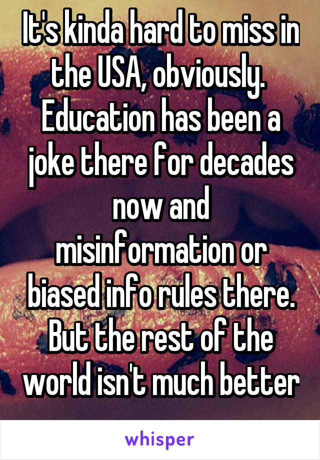 It's kinda hard to miss in the USA, obviously.  Education has been a joke there for decades now and misinformation or biased info rules there. But the rest of the world isn't much better 