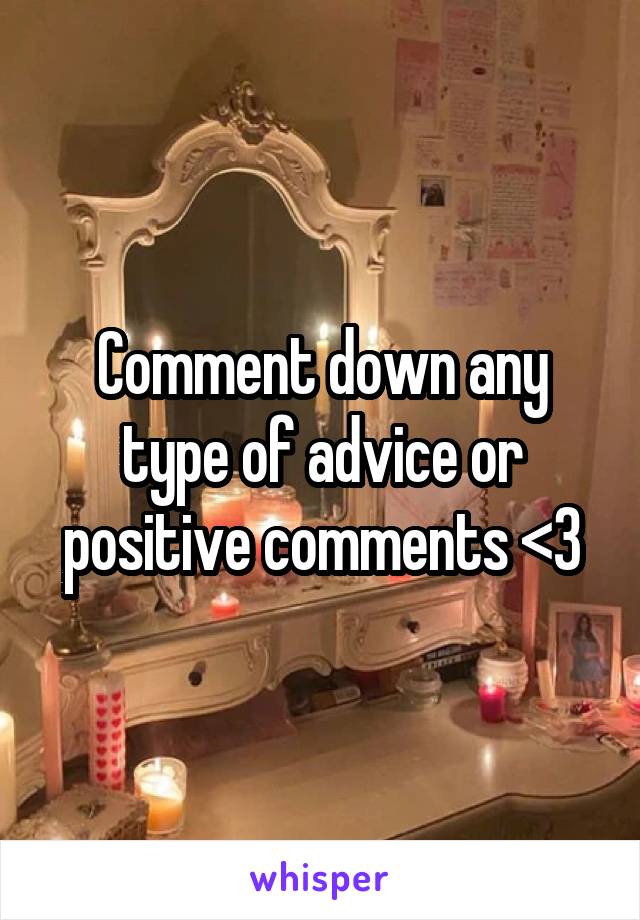 Comment down any type of advice or positive comments <3