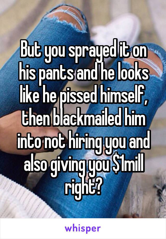 But you sprayed it on his pants and he looks like he pissed himself, then blackmailed him into not hiring you and also giving you $1mill right?