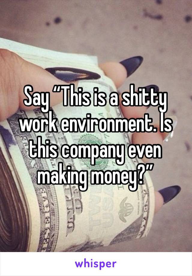 Say “This is a shitty work environment. Is this company even making money?”