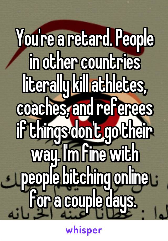 You're a retard. People in other countries literally kill athletes, coaches, and referees if things don't go their way. I'm fine with people bitching online for a couple days. 