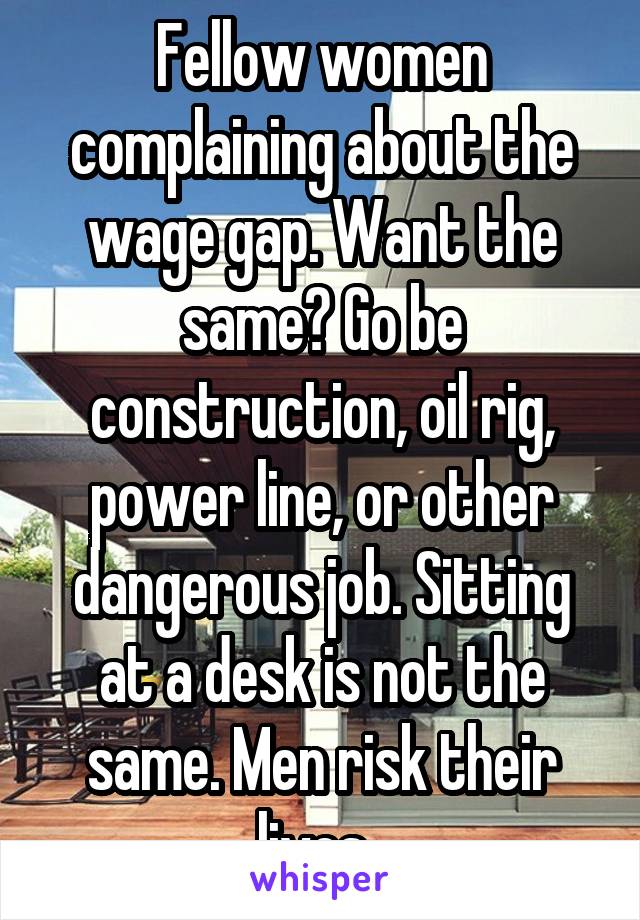 Fellow women complaining about the wage gap. Want the same? Go be construction, oil rig, power line, or other dangerous job. Sitting at a desk is not the same. Men risk their lives. 