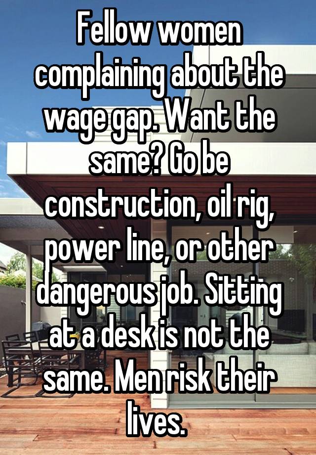 Fellow women complaining about the wage gap. Want the same? Go be construction, oil rig, power line, or other dangerous job. Sitting at a desk is not the same. Men risk their lives. 