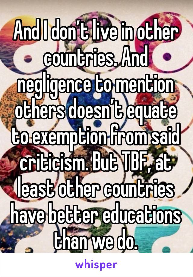 And I don’t live in other countries. And negligence to mention others doesn’t equate to exemption from said criticism. But TBF, at least other countries have better educations than we do.