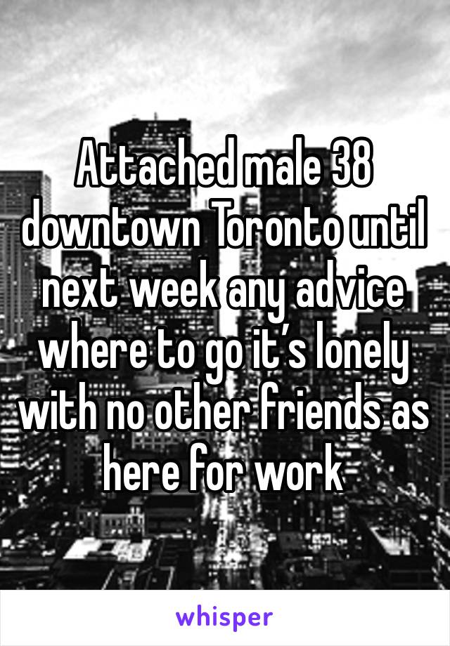 Attached male 38 downtown Toronto until next week any advice where to go it’s lonely with no other friends as here for work 