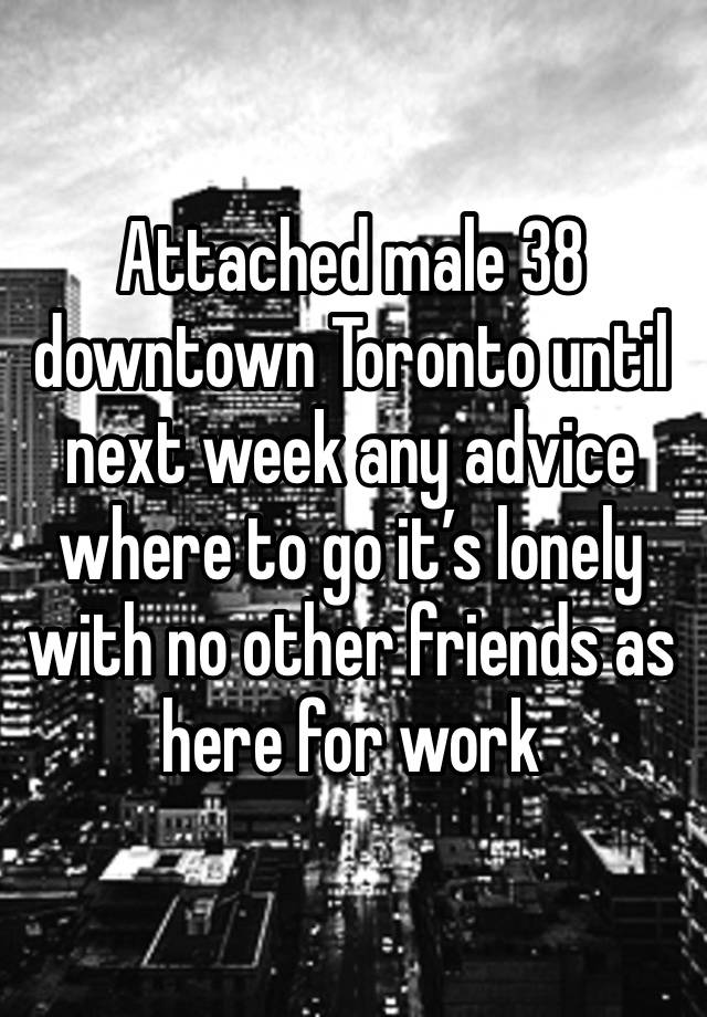 Attached male 38 downtown Toronto until next week any advice where to go it’s lonely with no other friends as here for work 