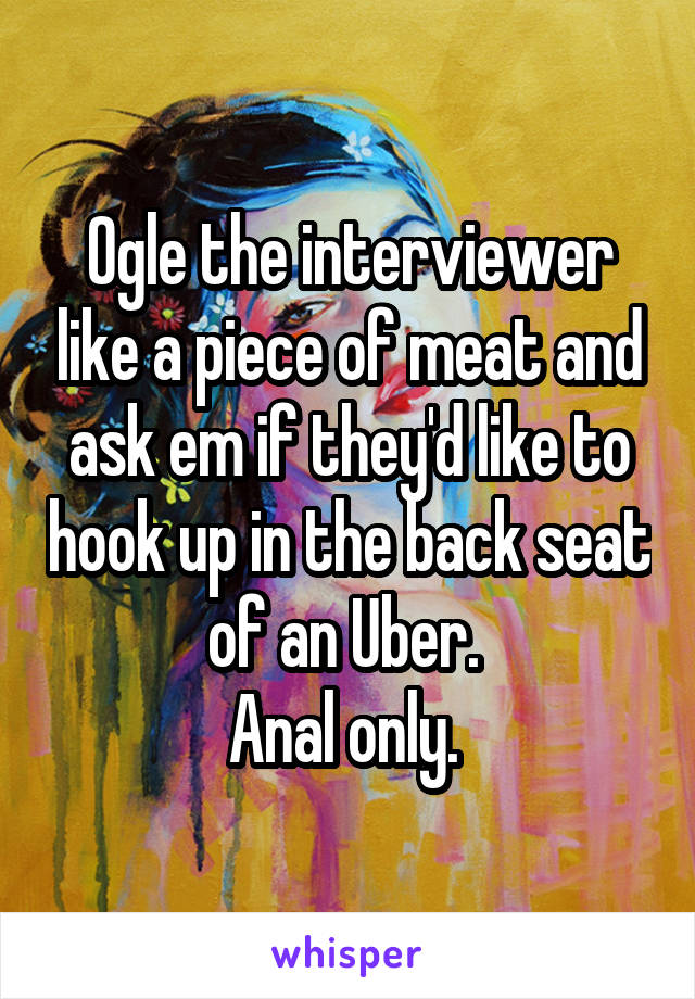 Ogle the interviewer like a piece of meat and ask em if they'd like to hook up in the back seat of an Uber. 
Anal only. 